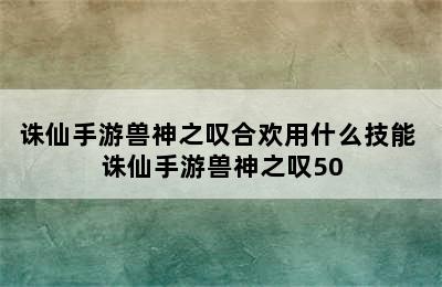 诛仙手游兽神之叹合欢用什么技能 诛仙手游兽神之叹50